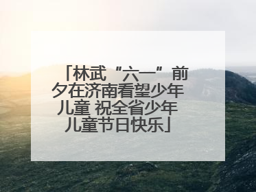 林武“六一”前夕在济南看望少年儿童 祝全省少年儿童节日快乐